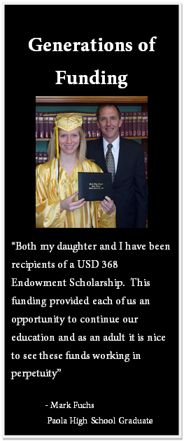 Text Box: Generations of Funding “Both my daughter and I have been recipients of a USD 368 Endowment Scholarship. This funding provided each of us an opportunity to continue our education and as an adult it is nice to see these funds working in perpetuity” - Mark Fuchs Paola High School Graduate 